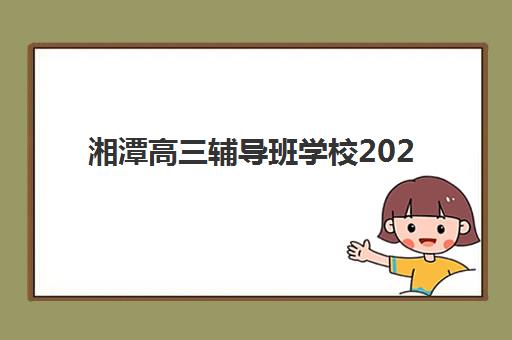 湘潭高三辅导班学校2025辅导班哪儿最好？最新十大权威排名解析、各校特色对比与科学择校全指南
