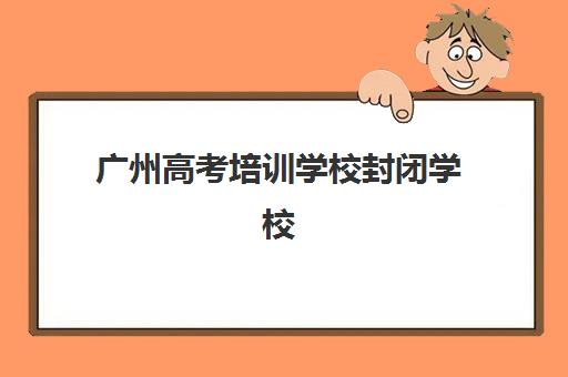 广州高考培训学校封闭学校有哪些学校？2025年最新权威名单、各校特色对比与科学择校全攻略指南