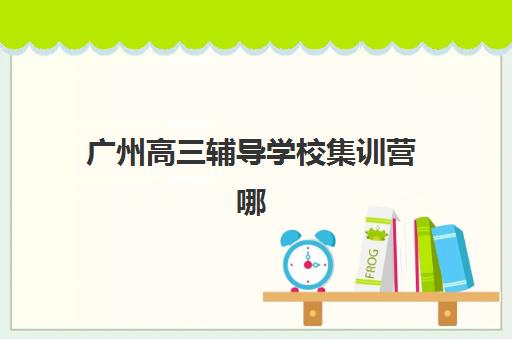 广州高三辅导学校集训营哪个比较好网如何查询？2025年最新权威排名与科学择校全指南