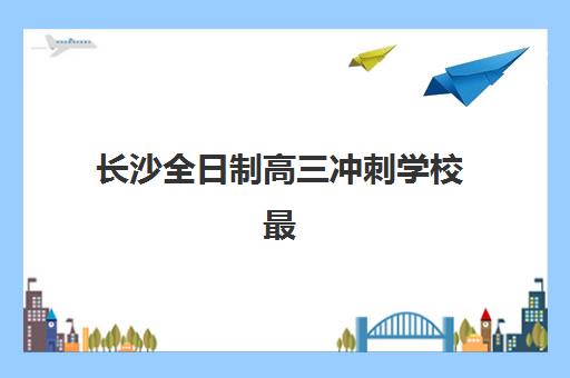 长沙全日制高三冲刺学校最好辅导学校排名如何查询？2025年最新权威榜单解读、择校技巧与成功案例全解析