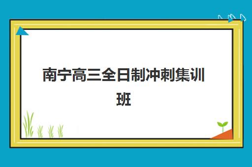 南宁高三全日制冲刺集训班辅导机构哪家比较好？2025年最新权威排名与科学择校全攻略指南