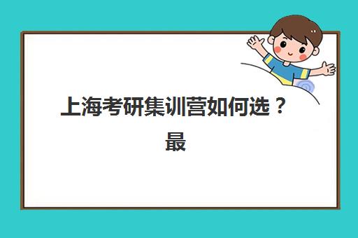 上海考研集训营如何选？最容易上岸的大学推荐与择校攻略
