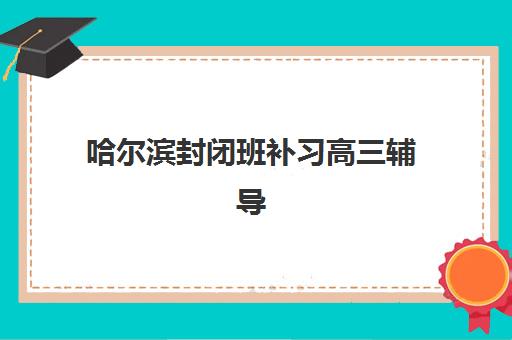 哈尔滨封闭班补习高三辅导机构排名榜最新如何查询？2025年权威榜单解析与科学择校全指南