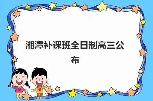 湘潭补课班全日制高三公布时间2025年如何查询？最新招生日程、择校指南与报名全攻略
