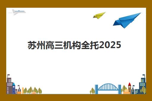 苏州高三机构全托2025辅导班哪儿最好？最新权威排名、择校攻略与成功案例全解析