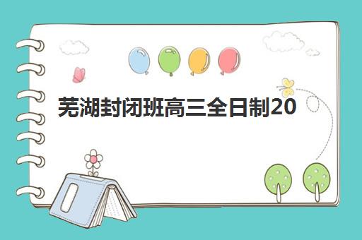 芜湖封闭班高三全日制2025年报名时间如何安排？最新时间表、择校指南与成功备考全攻略
