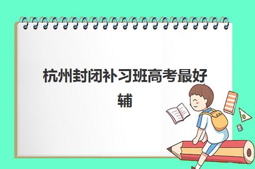 杭州封闭补习班高考最好辅导学校是哪个？2025年杭州封闭式高考辅导班排名前十权威榜单与科学择校全攻略指南