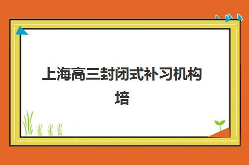 上海高三封闭式补习机构培训基地有哪些学校？2025年十大排名与科学择校指南