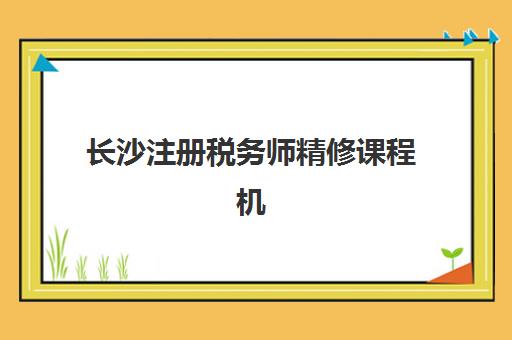 长沙注册税务师精修课程机构如何选择？2025年优质服务案例集与择校全指南