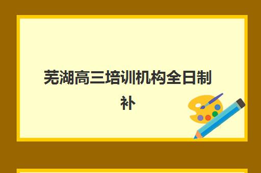 芜湖高三培训机构全日制补习班哪家好一点？2025年最新排名对比与科学择校全指南