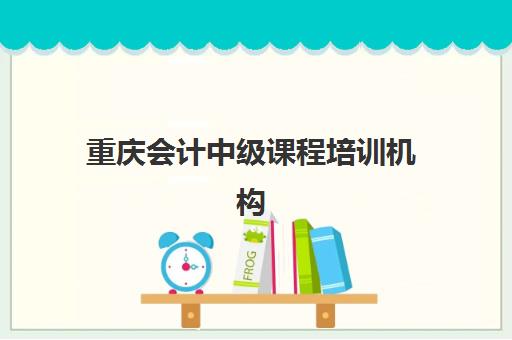 重庆会计中级课程培训机构哪个好一点？2025年权威排名与个性化择校全指南