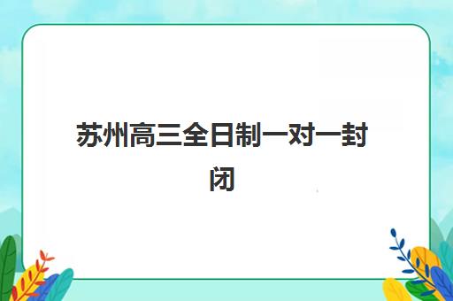 苏州高三全日制一对一封闭学校有哪些学校？2025年最新权威排名与择校全攻略