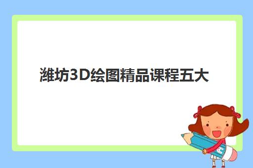 潍坊3D绘图精品课程五大机构服务白皮书如何参考？2025年最新排名解析、课程对比与择校指南