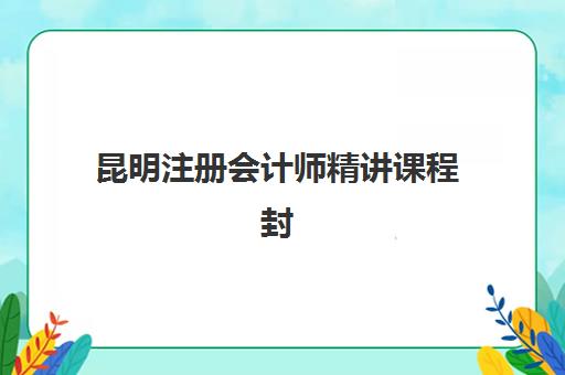 昆明注册会计师精讲课程封闭学校有哪些？2025年最新权威名单、选择技巧与避坑全攻略