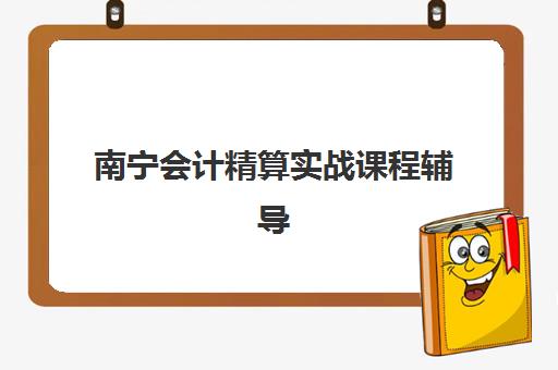 南宁会计精算实战课程辅导机构哪家强些？2025年最新排名、择校标准与成功案例全解析