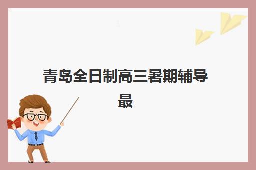 青岛全日制高三暑期辅导最好辅导学校排名如何查询？2025年权威榜单、择校指南与避坑全攻略