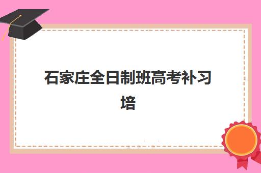 石家庄全日制班高考补习培训机构哪家强一点？2025年最新排名与择校全攻略