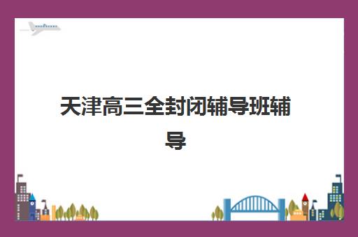 天津高三全封闭辅导班辅导班有哪些地方招生？2025年最新招生地点一览与十大机构实力对比指南