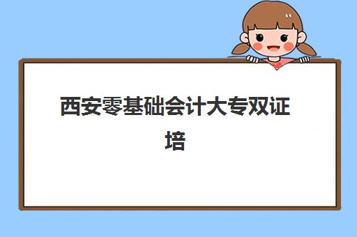 西安零基础会计大专双证培训课程2025报名时间表格如何查询？最新课程安排与报读全攻略指南