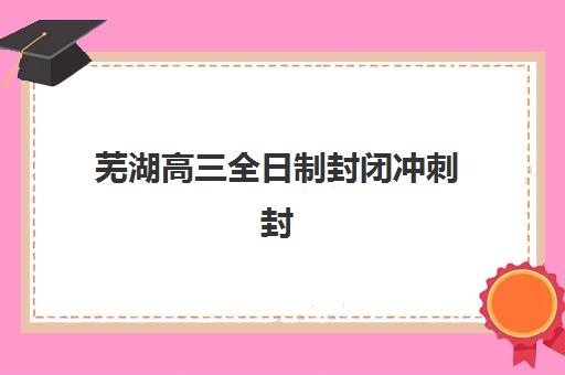 芜湖高三全日制封闭冲刺封闭式集训营有哪些学校？2025年权威学校名单解析与择校全指南
