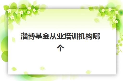 淄博基金从业培训机构哪个更好一点？2025年权威排名解析、择校标准与成功取证指南全攻略
