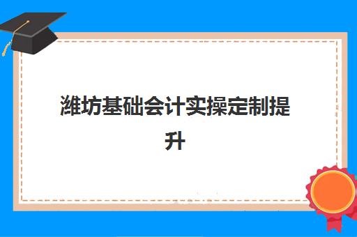 潍坊基础会计实操定制提升课程辅导机构哪个比较好？2025年最新权威排名深度解析与科学择校全攻略指南