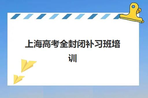 上海高考全封闭补习班培训班哪个比较好一点？2025年最新排名解析、择校指南与实地考察全攻略