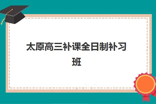 太原高三补课全日制补习班集训营哪个比较好？2025年太原地区十大顶尖机构综合对比与择校全攻略
