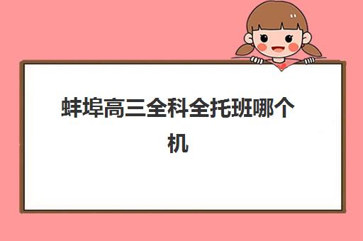 蚌埠高三全科全托班哪个机构好一点啊？2025年最新权威排名、择校标准、费用对比与成功案例全解析