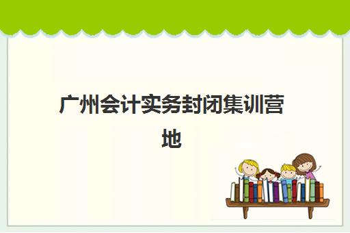 广州会计实务封闭集训营地址电话？2025年高口碑机构课程特色与校区全览