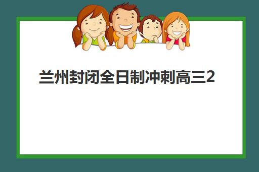 兰州封闭全日制冲刺高三2025年要求多少分？入学分数线解读与择校全指南