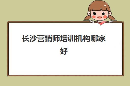 长沙营销师培训机构哪家好一点？2025年最新排名前十机构评测与选择全攻略