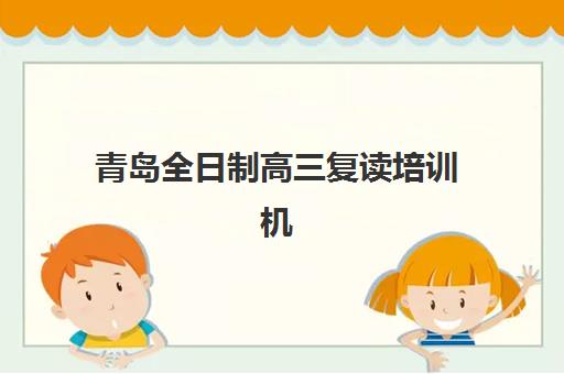 青岛全日制高三复读培训机构辅导机构有哪些地方，精选校区分布与择校指南