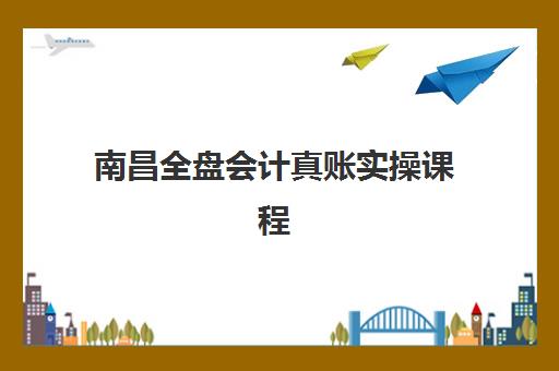 南昌全盘会计真账实操课程培训基地有哪些地方：2025年权威机构盘点与选择指南