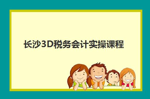 长沙3D税务会计实操课程训练营怎么选？会计学堂沉浸式教学与收费标准全解析