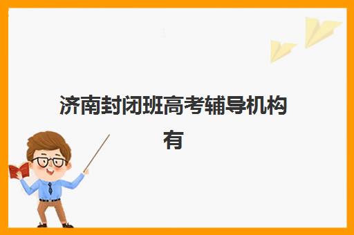 济南封闭班高考辅导机构有哪些地方好？2025年最新权威排名、各校特色解析与科学择校全攻略
