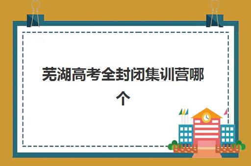芜湖高考全封闭集训营哪个比较好？2025年最新机构排名、费用解析与择校全攻略