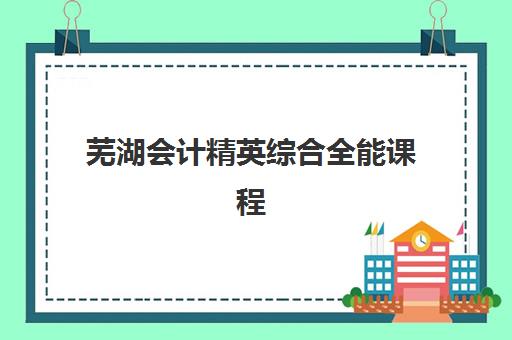 芜湖会计精英综合全能课程集训营哪家口碑好如何科学选择？2023年最新口碑榜单、择校技巧与成功案例全指南