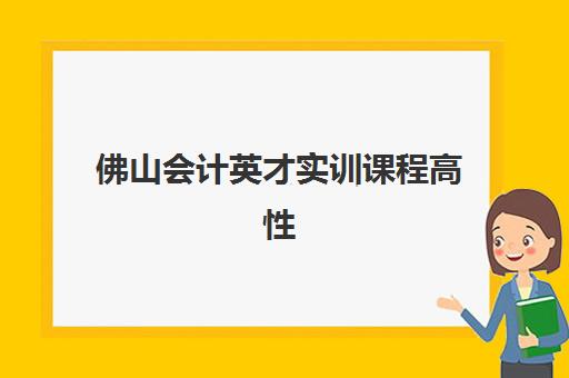 佛山会计英才实训课程高性价比公办机构TOP5如何科学选择？2023年权威榜单、择校指南与性价比分析