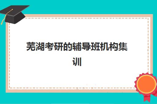芜湖考研的辅导班机构集训班哪个好一点？2025年最新TOP10排名、各机构特色解析与科学择校全指南
