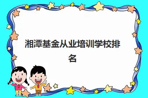 湘潭基金从业培训学校排名榜前十名有哪些?2025年最新评测标准、择校指南与避坑全攻略 湘潭基金从业培训学校排名榜前十名有哪些?2025年最新评测标准、择校指南与避坑全攻略