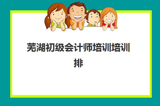 芜湖初级会计师培训培训排名第一的学校如何选择？2025年最新排名解析与择校指南