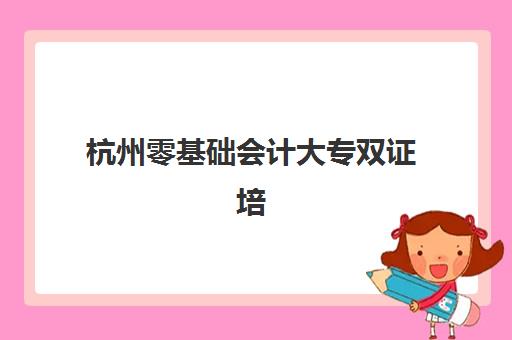 杭州零基础会计大专双证培训课程用户推荐度TOP3有哪些？2025年权威评测与择校指南