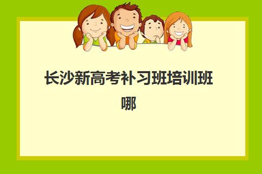 长沙新高考补习班培训班哪家好多少钱？2023年最新权威排名前十强、各机构收费价格表对比及性价比选择指南