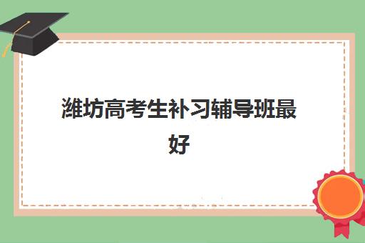 潍坊高考生补习辅导班最好辅导学校是哪个？2025年最新评测标准与择校指南