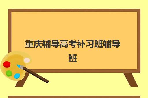 重庆辅导高考补习班辅导班哪个比较好一点？2025年最新权威排名、各机构特色解析与择校全攻略