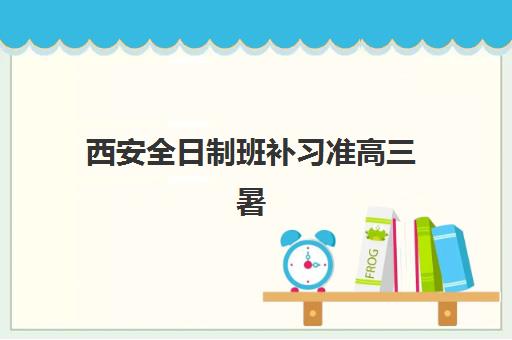 西安全日制班补习准高三暑期集中训练营怎么样？2025年最新机构对比、效果分析与择营全指南
