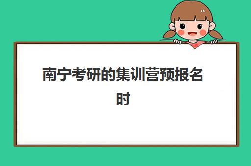 南宁考研的集训营预报名时间2026如何科学规划？最新官方时间表、报名流程与集训营选择全指南