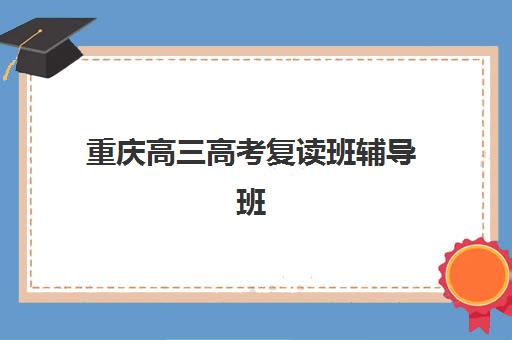 重庆高三高考复读班辅导班哪个比较好一点？2025年最新排名解析、择校策略与成功案例全指南