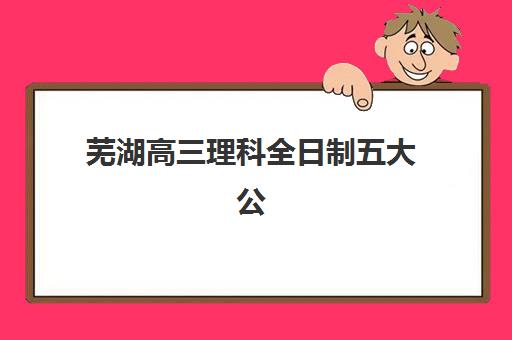 芜湖高三理科全日制五大公办机构运营分析如何查看？2023年运营模式解析、各校特色对比与择校指南